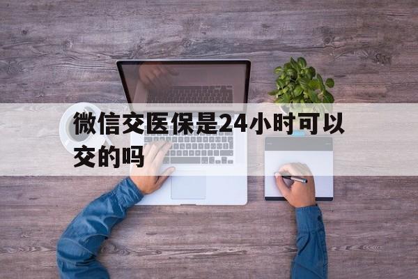 五家渠最新微信交医保是24小时可以交的吗方法分析(最方便真实的五家渠微信上交医保多久到账方法)